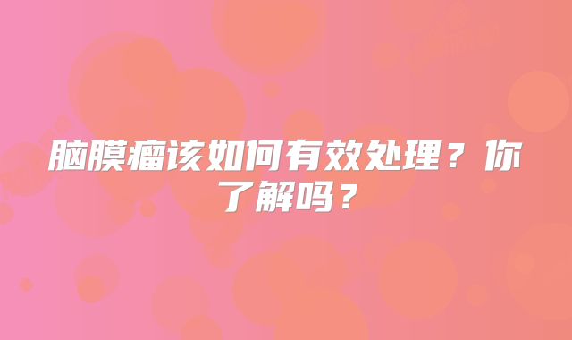 脑膜瘤该如何有效处理？你了解吗？