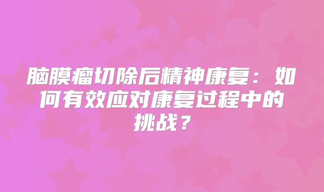 脑膜瘤切除后精神康复：如何有效应对康复过程中的挑战？