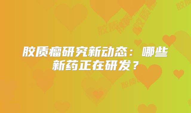 胶质瘤研究新动态：哪些新药正在研发？