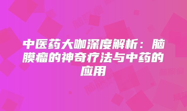 中医药大咖深度解析：脑膜瘤的神奇疗法与中药的应用
