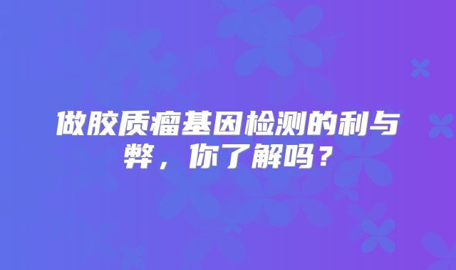 做胶质瘤基因检测的利与弊，你了解吗？