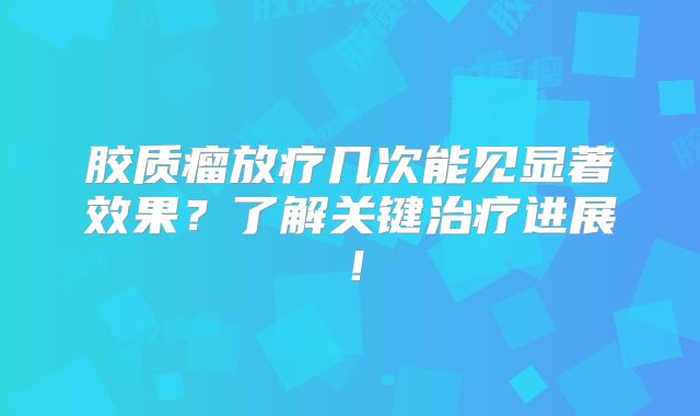 胶质瘤放疗几次能见显著效果？了解关键治疗进展！