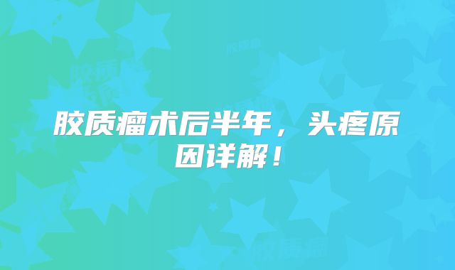 胶质瘤术后半年，头疼原因详解！