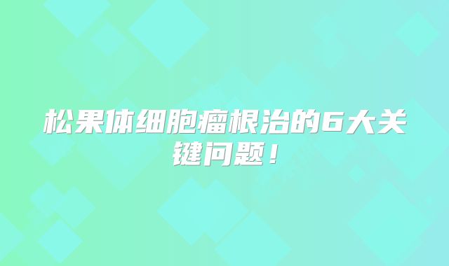 松果体细胞瘤根治的6大关键问题！