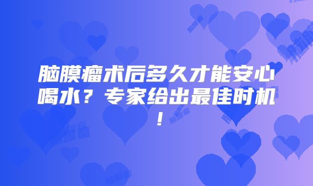 脑膜瘤术后多久才能安心喝水？专家给出最佳时机！