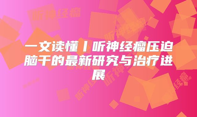 一文读懂丨听神经瘤压迫脑干的最新研究与治疗进展