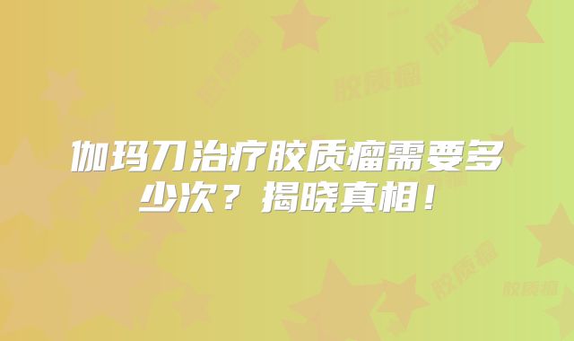 伽玛刀治疗胶质瘤需要多少次？揭晓真相！