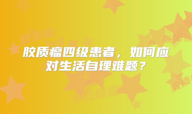胶质瘤四级患者，如何应对生活自理难题？
