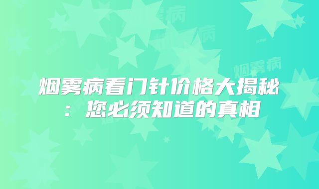 烟雾病看门针价格大揭秘：您必须知道的真相