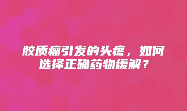 胶质瘤引发的头疼，如何选择正确药物缓解？