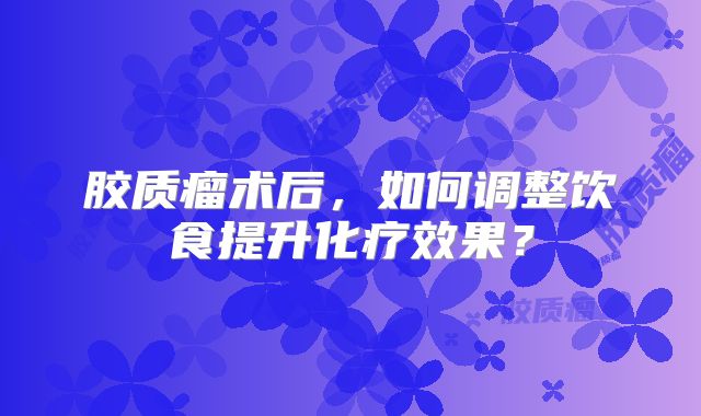 胶质瘤术后，如何调整饮食提升化疗效果？