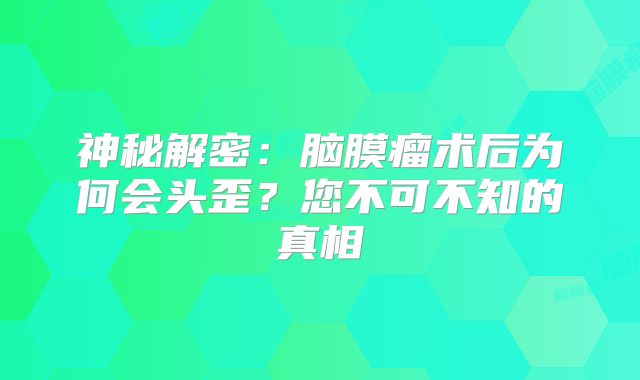 神秘解密：脑膜瘤术后为何会头歪？您不可不知的真相