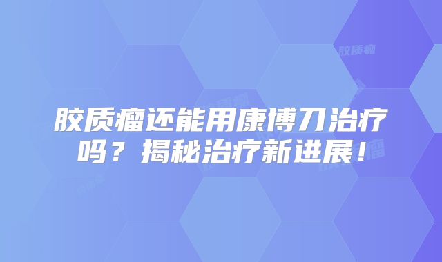 胶质瘤还能用康博刀治疗吗？揭秘治疗新进展！