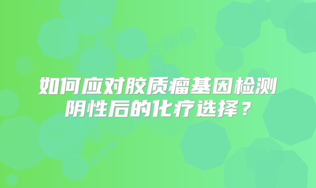 如何应对胶质瘤基因检测阴性后的化疗选择？