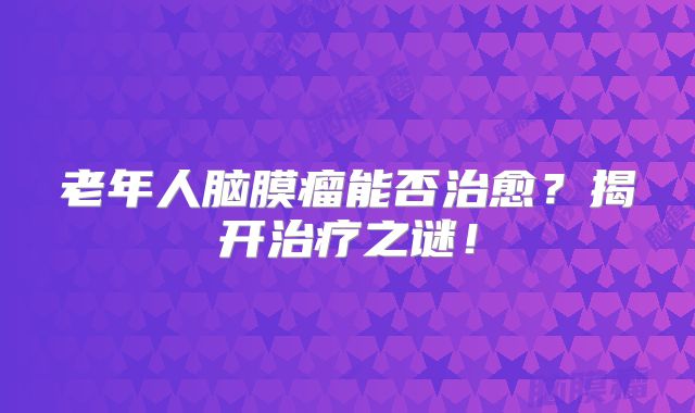 老年人脑膜瘤能否治愈？揭开治疗之谜！