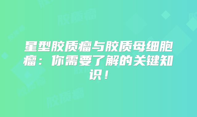 星型胶质瘤与胶质母细胞瘤：你需要了解的关键知识！