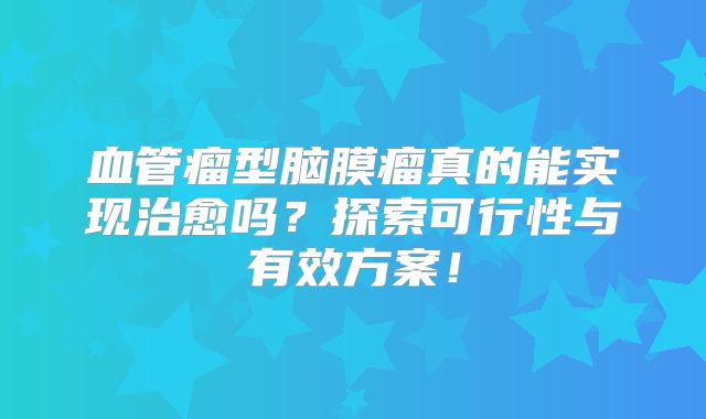 血管瘤型脑膜瘤真的能实现治愈吗？探索可行性与有效方案！