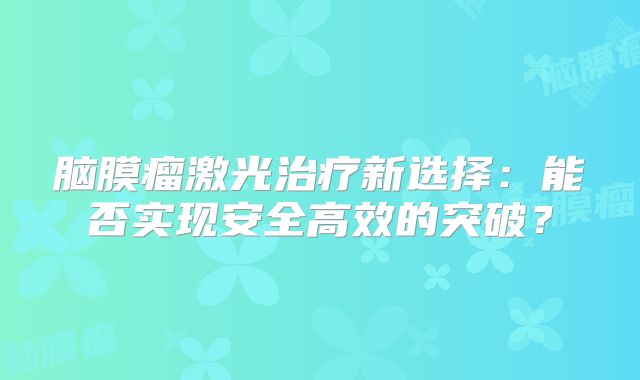 脑膜瘤激光治疗新选择：能否实现安全高效的突破？
