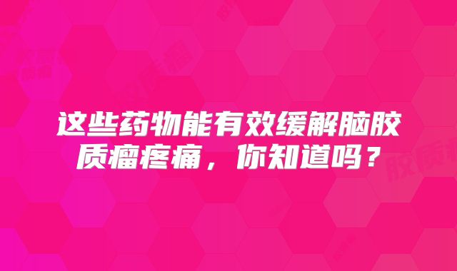 这些药物能有效缓解脑胶质瘤疼痛，你知道吗？