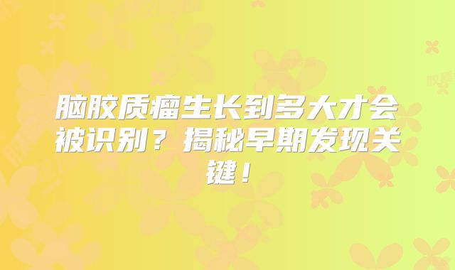 脑胶质瘤生长到多大才会被识别？揭秘早期发现关键！