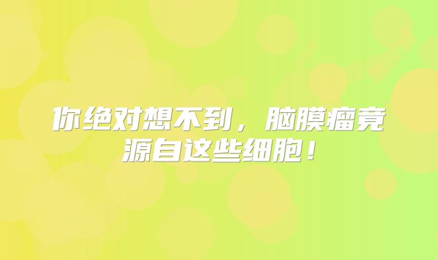 你绝对想不到，脑膜瘤竟源自这些细胞！