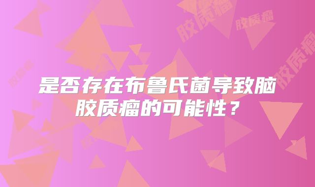 是否存在布鲁氏菌导致脑胶质瘤的可能性？