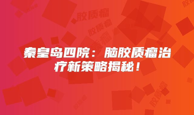 秦皇岛四院：脑胶质瘤治疗新策略揭秘！