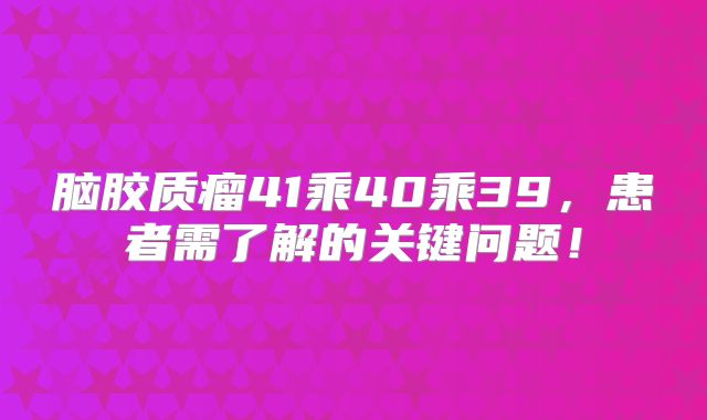 脑胶质瘤41乘40乘39，患者需了解的关键问题！
