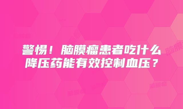 警惕！脑膜瘤患者吃什么降压药能有效控制血压？