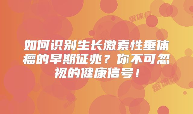 如何识别生长激素性垂体瘤的早期征兆？你不可忽视的健康信号！