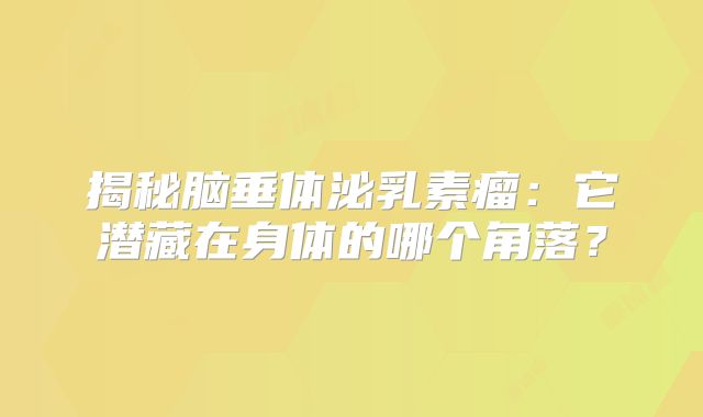 揭秘脑垂体泌乳素瘤：它潜藏在身体的哪个角落？