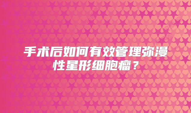 手术后如何有效管理弥漫性星形细胞瘤？