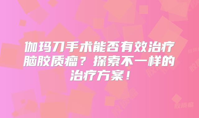 伽玛刀手术能否有效治疗脑胶质瘤？探索不一样的治疗方案！