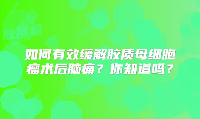 如何有效缓解胶质母细胞瘤术后脑痛？你知道吗？