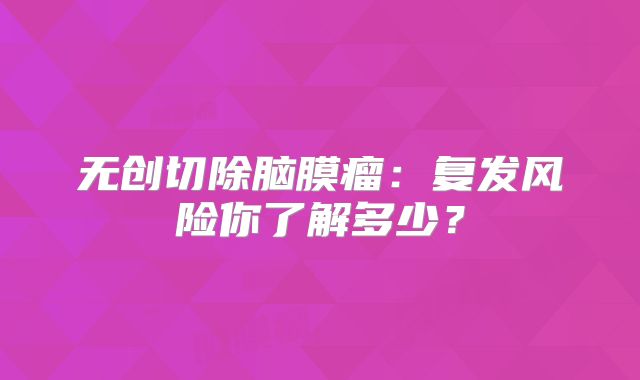 无创切除脑膜瘤：复发风险你了解多少？