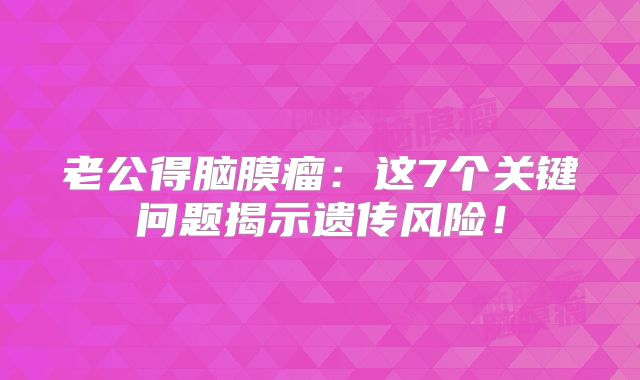 老公得脑膜瘤：这7个关键问题揭示遗传风险！