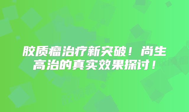 胶质瘤治疗新突破！尚生高治的真实效果探讨！
