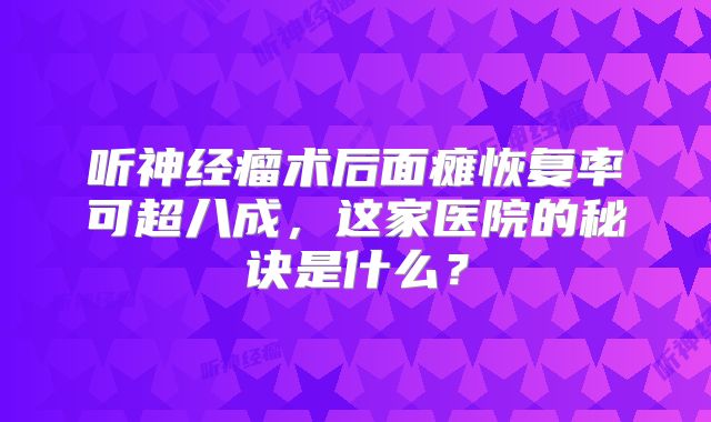 听神经瘤术后面瘫恢复率可超八成，这家医院的秘诀是什么？