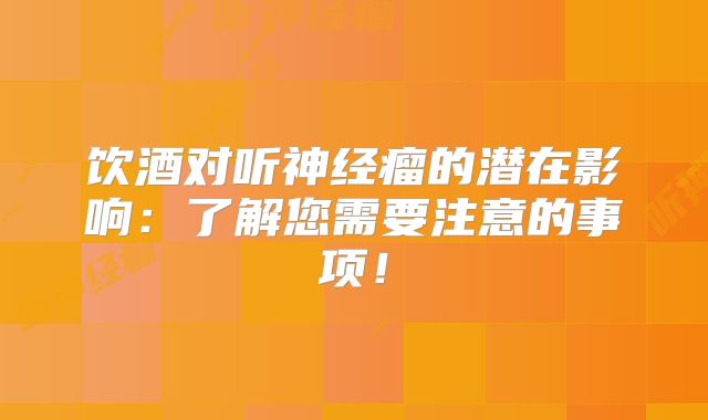 饮酒对听神经瘤的潜在影响：了解您需要注意的事项！