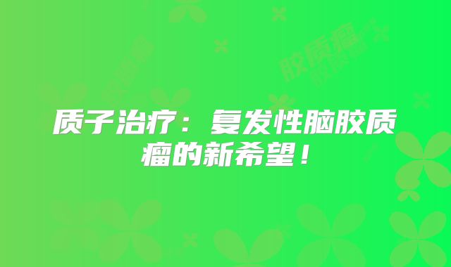 质子治疗：复发性脑胶质瘤的新希望！