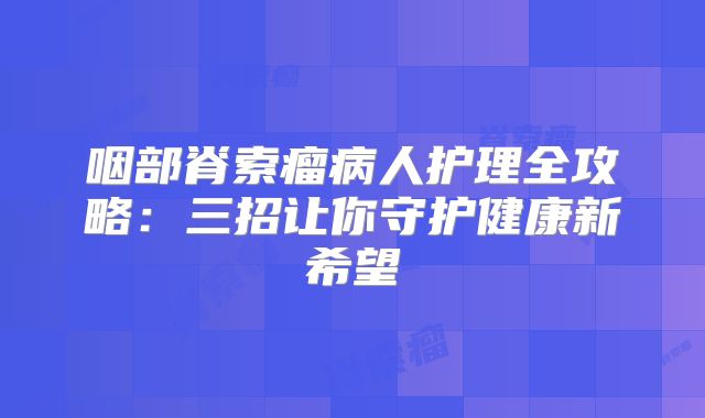 咽部脊索瘤病人护理全攻略：三招让你守护健康新希望
