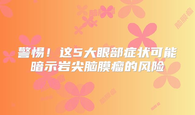 警惕！这5大眼部症状可能暗示岩尖脑膜瘤的风险