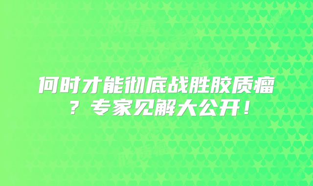 何时才能彻底战胜胶质瘤？专家见解大公开！