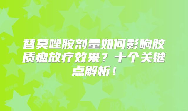 替莫唑胺剂量如何影响胶质瘤放疗效果？十个关键点解析！