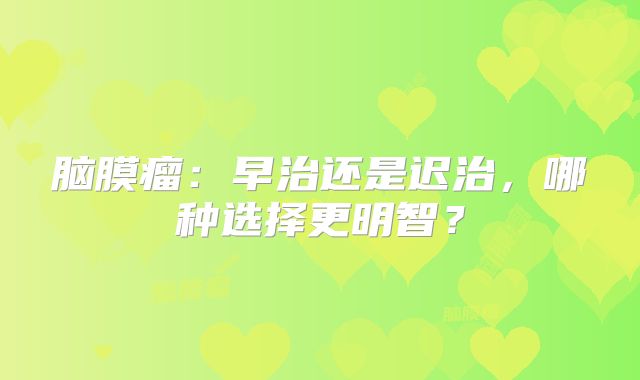 脑膜瘤：早治还是迟治，哪种选择更明智？