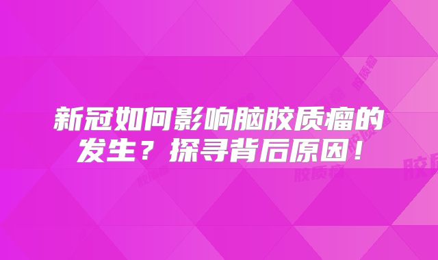 新冠如何影响脑胶质瘤的发生？探寻背后原因！