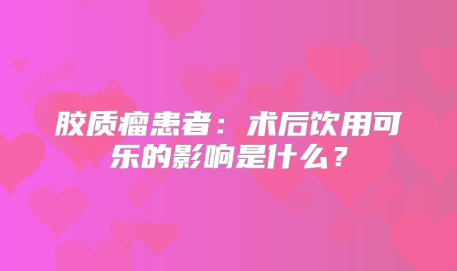 胶质瘤患者：术后饮用可乐的影响是什么？