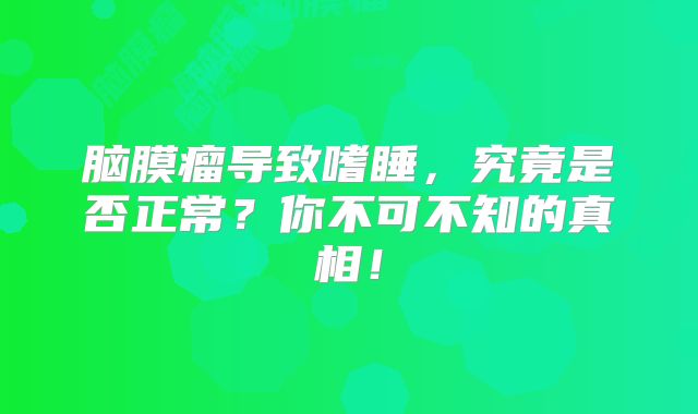 脑膜瘤导致嗜睡，究竟是否正常？你不可不知的真相！