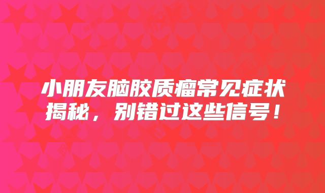 小朋友脑胶质瘤常见症状揭秘，别错过这些信号！