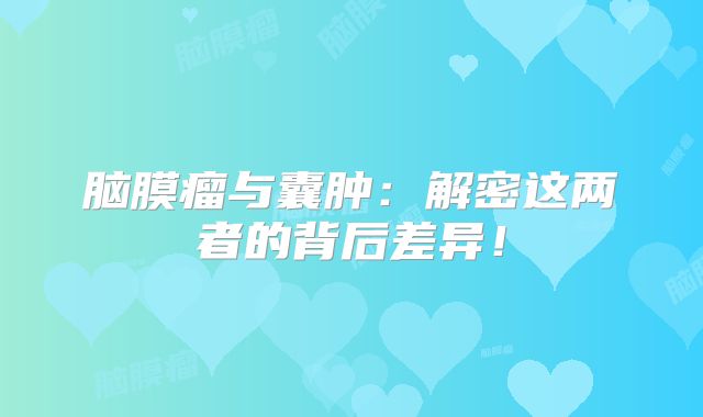 脑膜瘤与囊肿：解密这两者的背后差异！